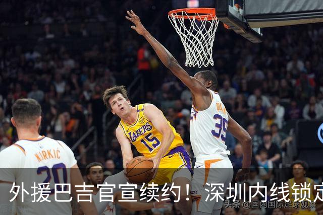 外援巴吉官宣续约！深圳内线锁定，周鹏去留成为休赛期最大悬念
